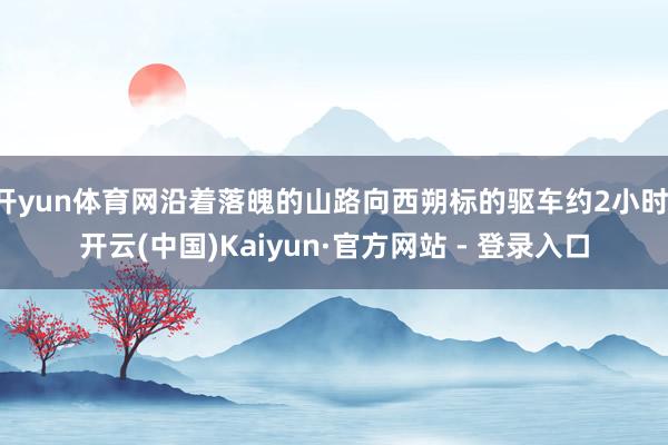 开yun体育网沿着落魄的山路向西朔标的驱车约2小时-开云(中国)Kaiyun·官方网站 - 登录入口