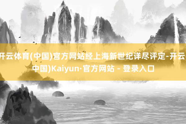 开云体育(中国)官方网站经上海新世纪详尽评定-开云(中国)Kaiyun·官方网站 - 登录入口
