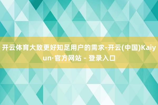 开云体育大致更好知足用户的需求-开云(中国)Kaiyun·官方网站 - 登录入口