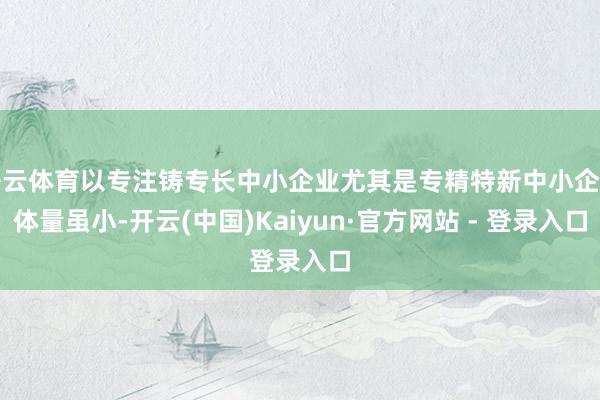 开云体育以专注铸专长中小企业尤其是专精特新中小企业体量虽小-开云(中国)Kaiyun·官方网站 - 登录入口