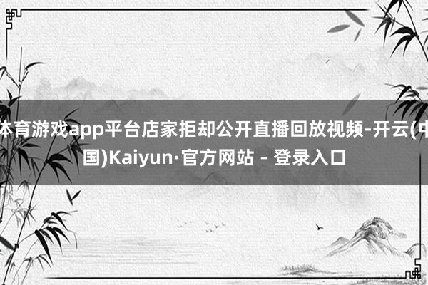 体育游戏app平台店家拒却公开直播回放视频-开云(中国)Kaiyun·官方网站 - 登录入口