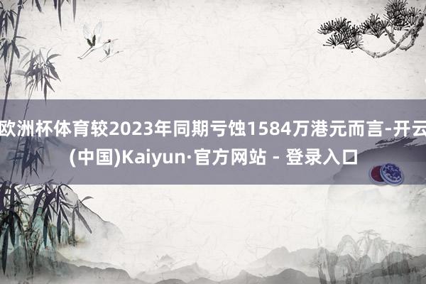 欧洲杯体育较2023年同期亏蚀1584万港元而言-开云(中国)Kaiyun·官方网站 - 登录入口