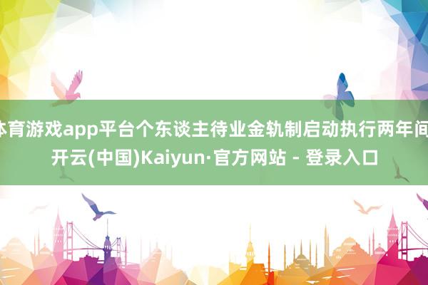 体育游戏app平台个东谈主待业金轨制启动执行两年间-开云(中国)Kaiyun·官方网站 - 登录入口