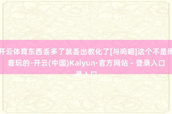 开云体育东西丢多了就丢出教化了[与呜咽]这个不是闹着玩的-开云(中国)Kaiyun·官方网站 - 登录入口