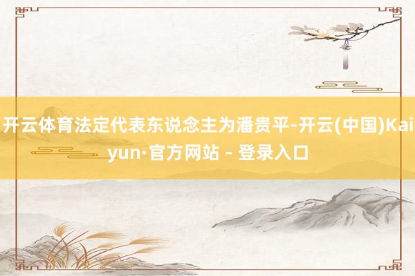 开云体育法定代表东说念主为潘贵平-开云(中国)Kaiyun·官方网站 - 登录入口