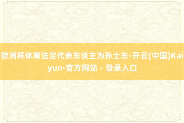 欧洲杯体育法定代表东谈主为孙士东-开云(中国)Kaiyun·官方网站 - 登录入口