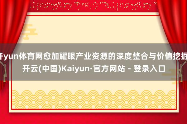开yun体育网愈加耀眼产业资源的深度整合与价值挖掘-开云(中国)Kaiyun·官方网站 - 登录入口