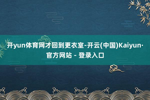 开yun体育网才回到更衣室-开云(中国)Kaiyun·官方网站 - 登录入口