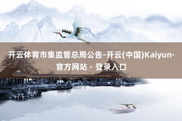 开云体育　　市集监管总局公告-开云(中国)Kaiyun·官方网站 - 登录入口