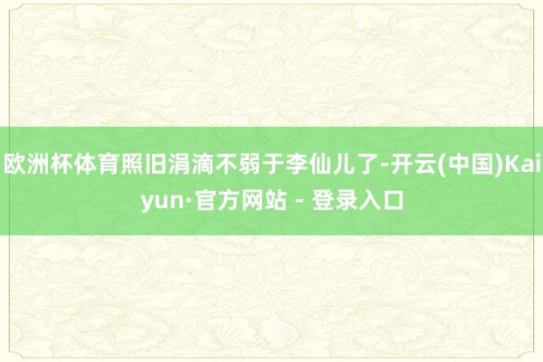 欧洲杯体育照旧涓滴不弱于李仙儿了-开云(中国)Kaiyun·官方网站 - 登录入口