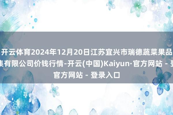 开云体育2024年12月20日江苏宜兴市瑞德蔬菜果品批发市集有限公司价钱行情-开云(中国)Kaiyun·官方网站 - 登录入口