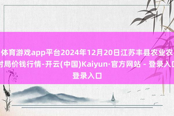体育游戏app平台2024年12月20日江苏丰县农业农村局价钱行情-开云(中国)Kaiyun·官方网站 - 登录入口