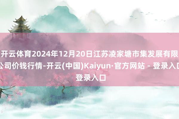 开云体育2024年12月20日江苏凌家塘市集发展有限公司价钱行情-开云(中国)Kaiyun·官方网站 - 登录入口