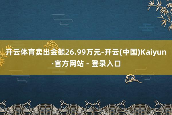 开云体育卖出金额26.99万元-开云(中国)Kaiyun·官方网站 - 登录入口