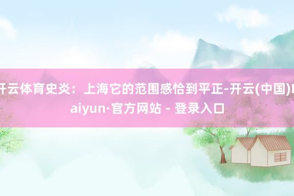 开云体育史炎：上海它的范围感恰到平正-开云(中国)Kaiyun·官方网站 - 登录入口