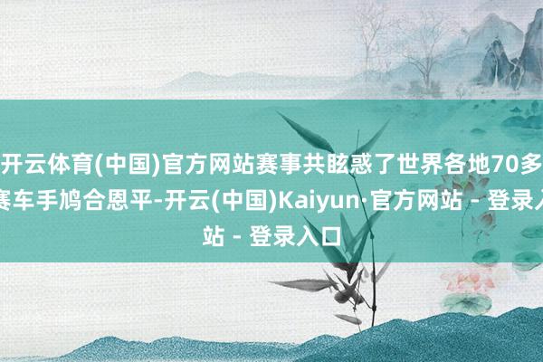 开云体育(中国)官方网站赛事共眩惑了世界各地70多名赛车手鸠合恩平-开云(中国)Kaiyun·官方网站 - 登录入口