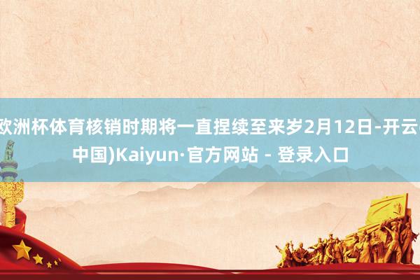 欧洲杯体育核销时期将一直捏续至来岁2月12日-开云(中国)Kaiyun·官方网站 - 登录入口