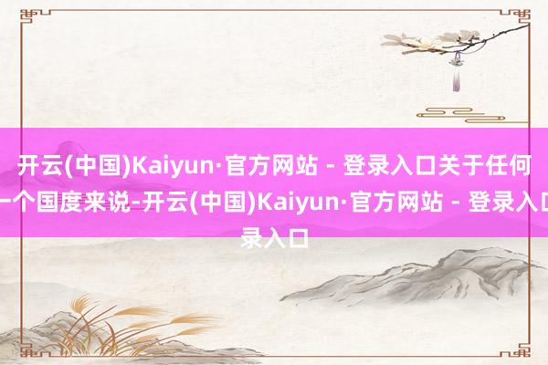 开云(中国)Kaiyun·官方网站 - 登录入口关于任何一个国度来说-开云(中国)Kaiyun·官方网站 - 登录入口