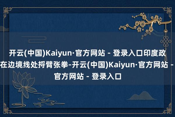 开云(中国)Kaiyun·官方网站 - 登录入口印度政府便开动在边境线处捋臂张拳-开云(中国)Kaiyun·官方网站 - 登录入口