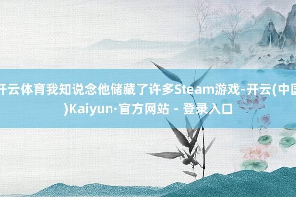 开云体育我知说念他储藏了许多Steam游戏-开云(中国)Kaiyun·官方网站 - 登录入口