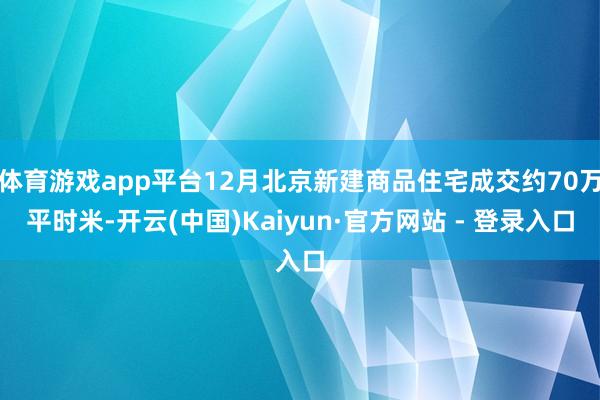 体育游戏app平台12月北京新建商品住宅成交约70万平时米-开云(中国)Kaiyun·官方网站 - 登录入口