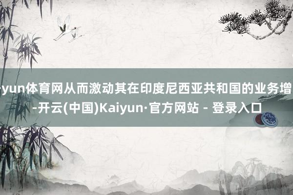开yun体育网从而激动其在印度尼西亚共和国的业务增长-开云(中国)Kaiyun·官方网站 - 登录入口