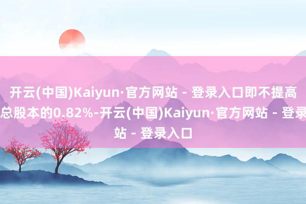 开云(中国)Kaiyun·官方网站 - 登录入口即不提高公司总股本的0.82%-开云(中国)Kaiyun·官方网站 - 登录入口