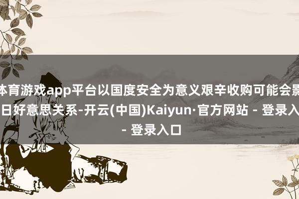体育游戏app平台以国度安全为意义艰辛收购可能会影响日好意思关系-开云(中国)Kaiyun·官方网站 - 登录入口
