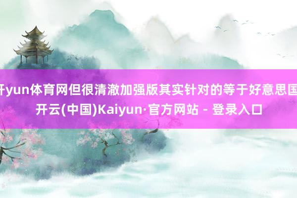 开yun体育网但很清澈加强版其实针对的等于好意思国-开云(中国)Kaiyun·官方网站 - 登录入口