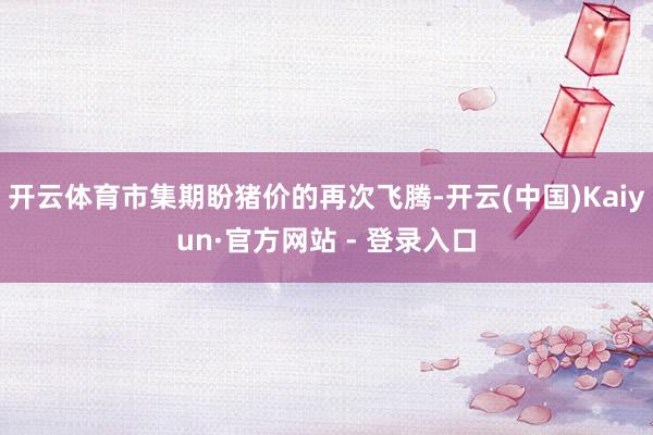 开云体育市集期盼猪价的再次飞腾-开云(中国)Kaiyun·官方网站 - 登录入口
