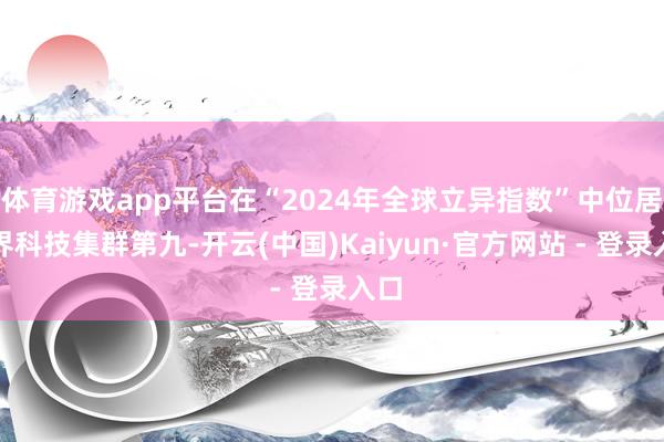 体育游戏app平台在“2024年全球立异指数”中位居世界科技集群第九-开云(中国)Kaiyun·官方网站 - 登录入口