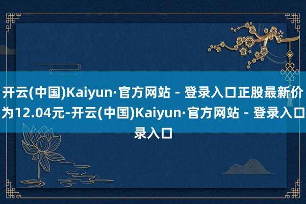 开云(中国)Kaiyun·官方网站 - 登录入口正股最新价为12.04元-开云(中国)Kaiyun·官方网站 - 登录入口