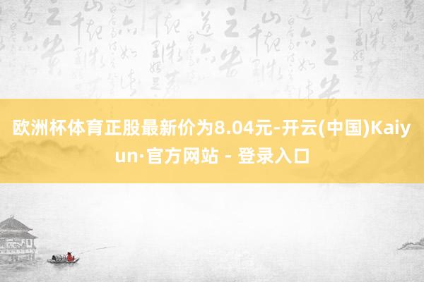 欧洲杯体育正股最新价为8.04元-开云(中国)Kaiyun·官方网站 - 登录入口