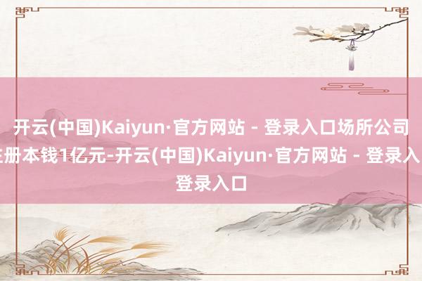 开云(中国)Kaiyun·官方网站 - 登录入口场所公司注册本钱1亿元-开云(中国)Kaiyun·官方网站 - 登录入口