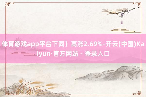 体育游戏app平台下同）高涨2.69%-开云(中国)Kaiyun·官方网站 - 登录入口