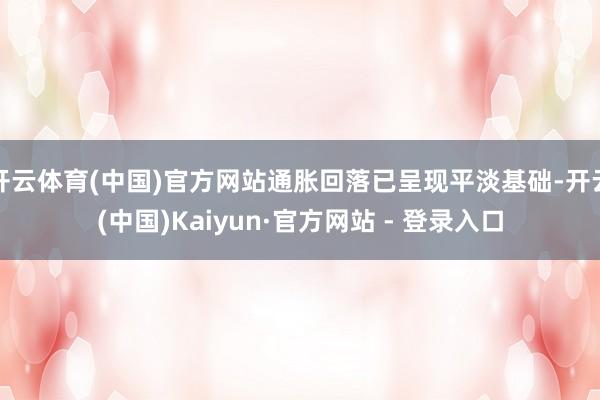 开云体育(中国)官方网站通胀回落已呈现平淡基础-开云(中国)Kaiyun·官方网站 - 登录入口