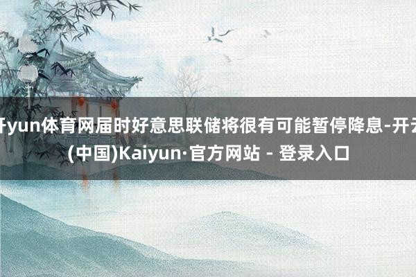 开yun体育网届时好意思联储将很有可能暂停降息-开云(中国)Kaiyun·官方网站 - 登录入口