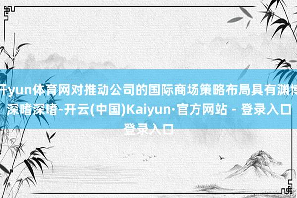 开yun体育网对推动公司的国际商场策略布局具有渊博深嗜深嗜-开云(中国)Kaiyun·官方网站 - 登录入口