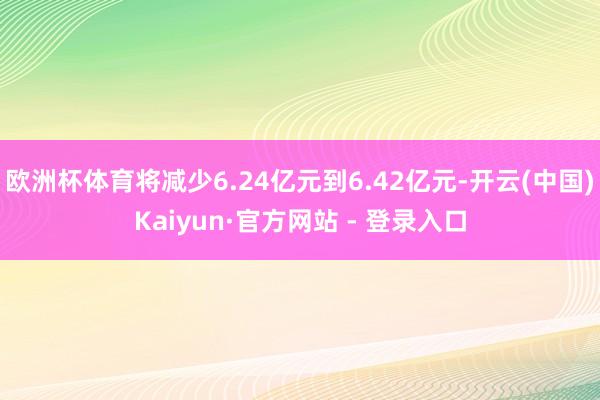 欧洲杯体育将减少6.24亿元到6.42亿元-开云(中国)Kaiyun·官方网站 - 登录入口