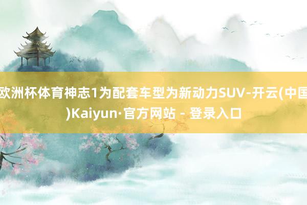 欧洲杯体育神志1为配套车型为新动力SUV-开云(中国)Kaiyun·官方网站 - 登录入口