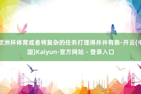 欧洲杯体育或者将复杂的任务打理得井井有条-开云(中国)Kaiyun·官方网站 - 登录入口
