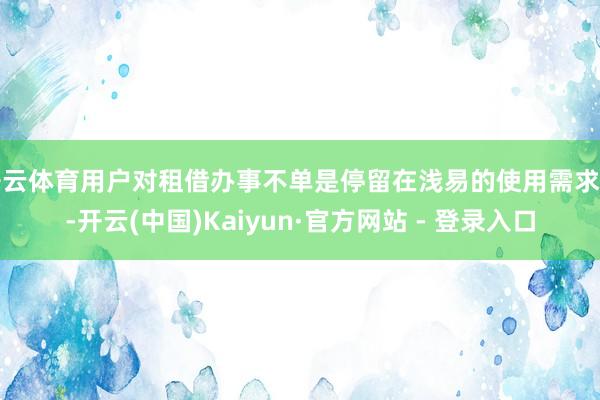 开云体育用户对租借办事不单是停留在浅易的使用需求上-开云(中国)Kaiyun·官方网站 - 登录入口