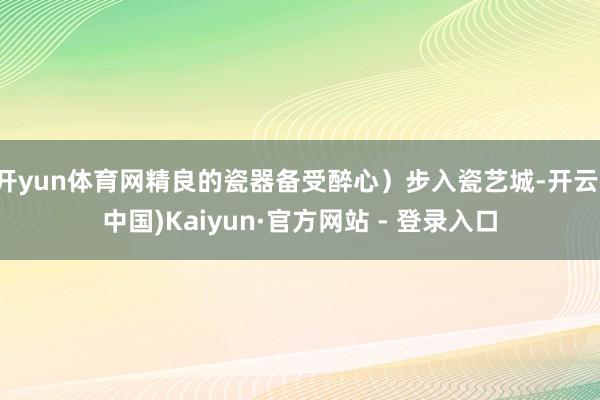开yun体育网精良的瓷器备受醉心）步入瓷艺城-开云(中国)Kaiyun·官方网站 - 登录入口