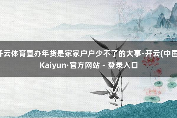 开云体育置办年货是家家户户少不了的大事-开云(中国)Kaiyun·官方网站 - 登录入口
