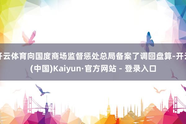 开云体育向国度商场监督惩处总局备案了调回盘算-开云(中国)Kaiyun·官方网站 - 登录入口