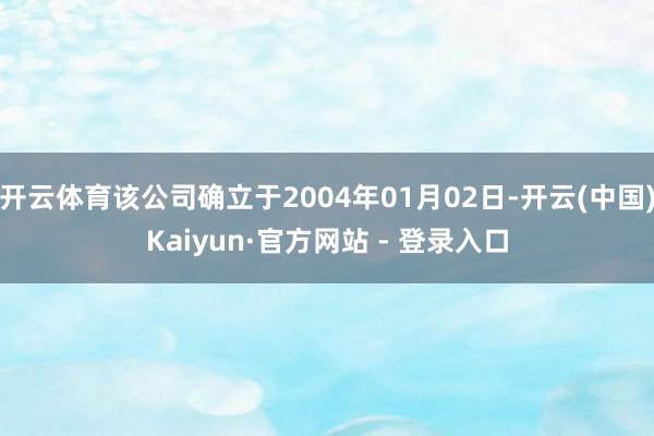 开云体育该公司确立于2004年01月02日-开云(中国)Kaiyun·官方网站 - 登录入口