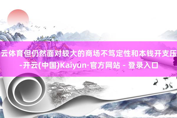 开云体育但仍然面对较大的商场不笃定性和本钱开支压力-开云(中国)Kaiyun·官方网站 - 登录入口