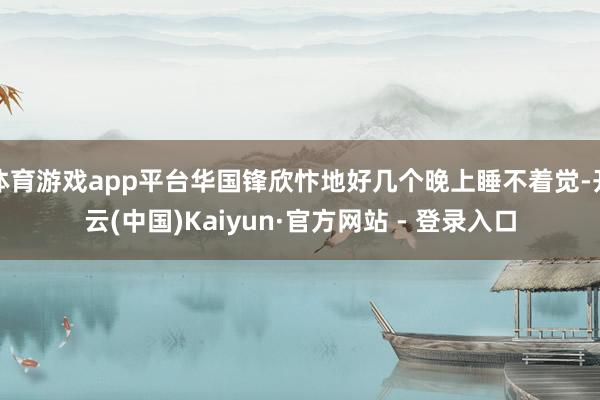 体育游戏app平台华国锋欣忭地好几个晚上睡不着觉-开云(中国)Kaiyun·官方网站 - 登录入口