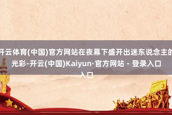 开云体育(中国)官方网站在夜幕下盛开出迷东说念主的光彩-开云(中国)Kaiyun·官方网站 - 登录入口