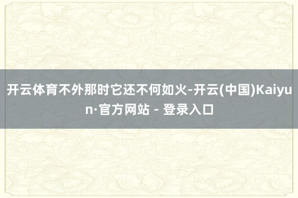 开云体育不外那时它还不何如火-开云(中国)Kaiyun·官方网站 - 登录入口